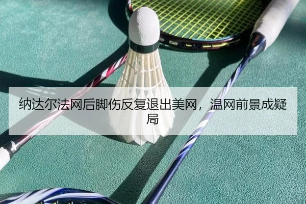 纳达尔法网后脚伤反复退出美网，温网前景成疑局