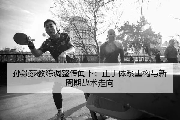 孙颖莎教练调整传闻下：正手体系重构与新周期战术走向